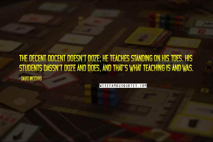 David McCord Quotes: The decent docent doesn't doze; He teaches standing on his toes. His students dassn't doze and does, And that's what teaching is and was.