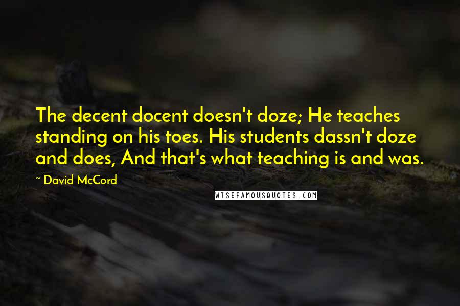 David McCord Quotes: The decent docent doesn't doze; He teaches standing on his toes. His students dassn't doze and does, And that's what teaching is and was.