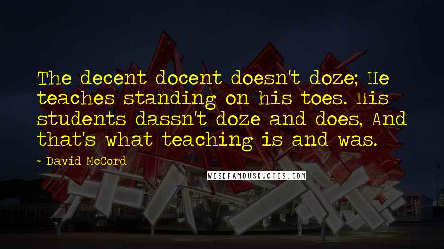 David McCord Quotes: The decent docent doesn't doze; He teaches standing on his toes. His students dassn't doze and does, And that's what teaching is and was.