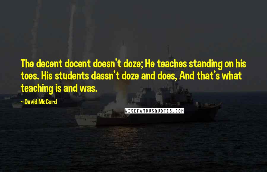 David McCord Quotes: The decent docent doesn't doze; He teaches standing on his toes. His students dassn't doze and does, And that's what teaching is and was.