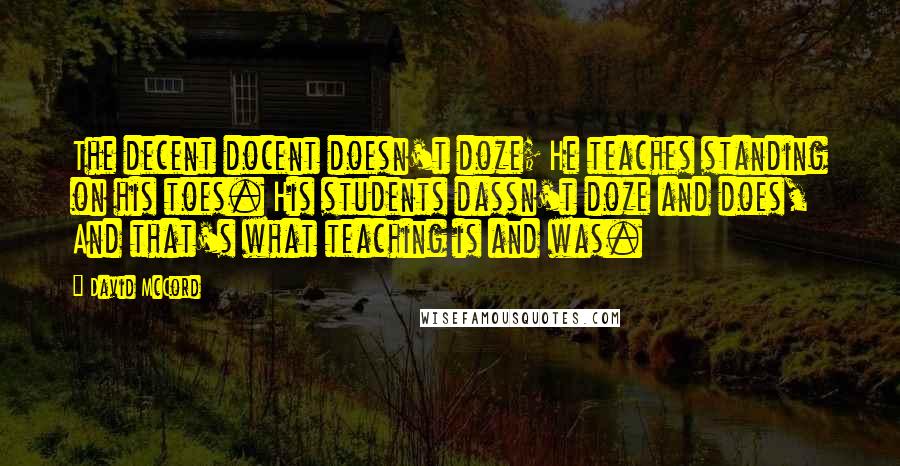 David McCord Quotes: The decent docent doesn't doze; He teaches standing on his toes. His students dassn't doze and does, And that's what teaching is and was.