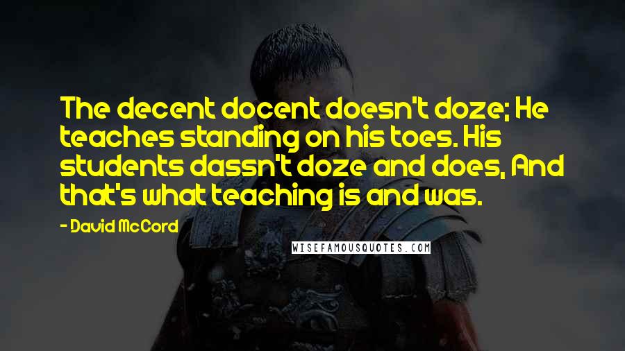 David McCord Quotes: The decent docent doesn't doze; He teaches standing on his toes. His students dassn't doze and does, And that's what teaching is and was.