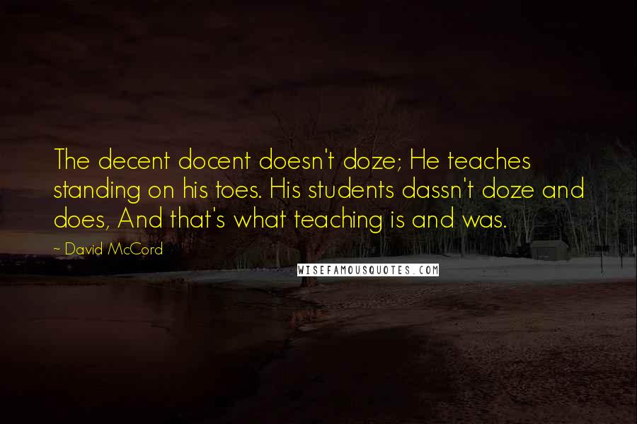 David McCord Quotes: The decent docent doesn't doze; He teaches standing on his toes. His students dassn't doze and does, And that's what teaching is and was.