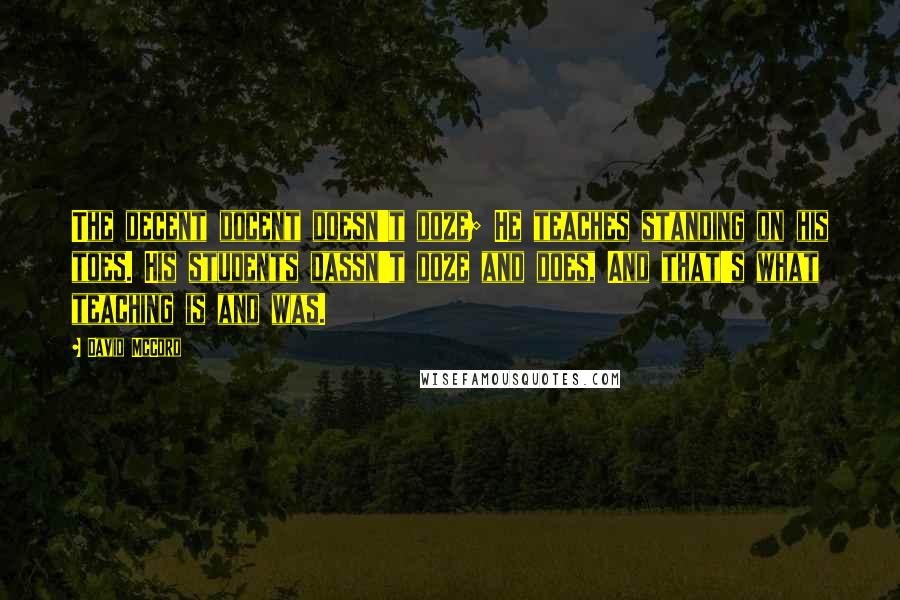 David McCord Quotes: The decent docent doesn't doze; He teaches standing on his toes. His students dassn't doze and does, And that's what teaching is and was.