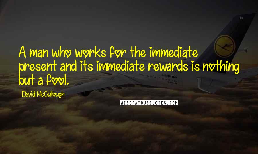 David McCullough Quotes: A man who works for the immediate present and its immediate rewards is nothing but a fool.