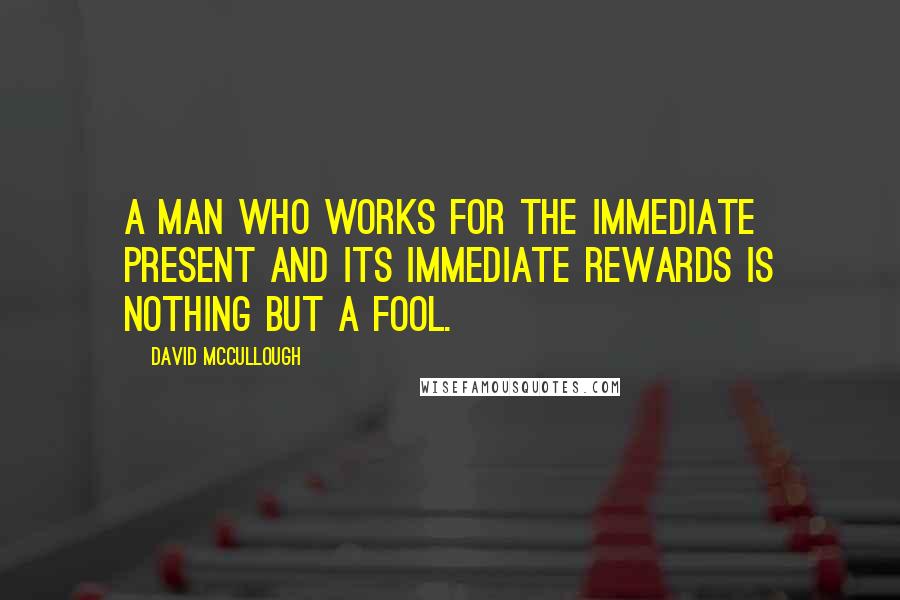David McCullough Quotes: A man who works for the immediate present and its immediate rewards is nothing but a fool.