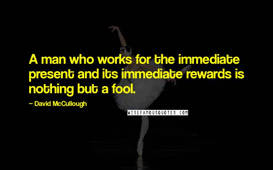 David McCullough Quotes: A man who works for the immediate present and its immediate rewards is nothing but a fool.