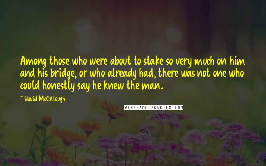David McCullough Quotes: Among those who were about to stake so very much on him and his bridge, or who already had, there was not one who could honestly say he knew the man.