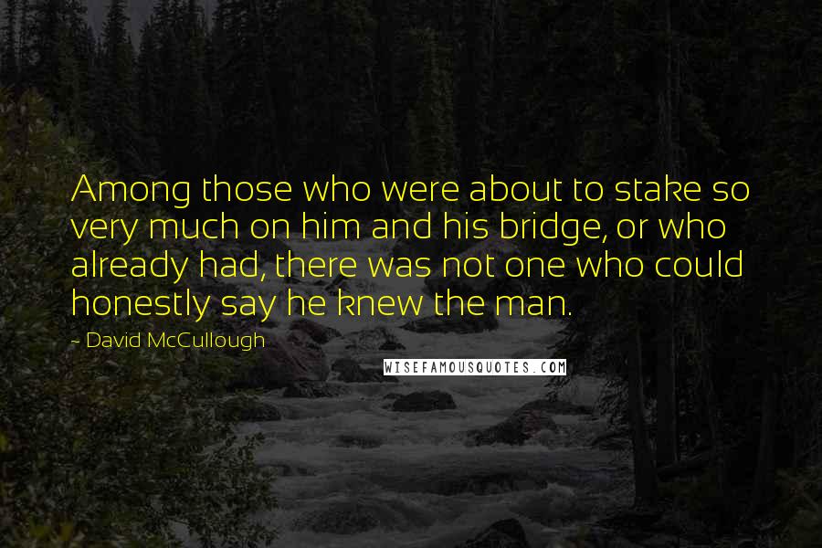 David McCullough Quotes: Among those who were about to stake so very much on him and his bridge, or who already had, there was not one who could honestly say he knew the man.
