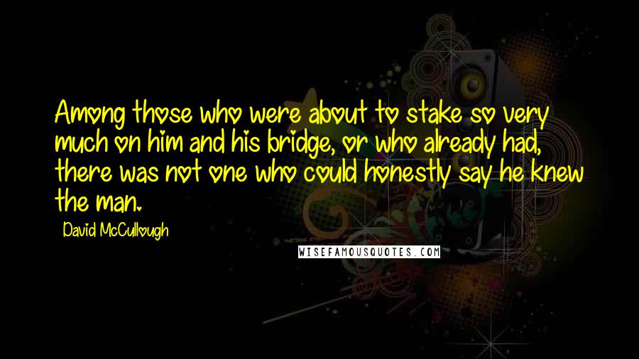 David McCullough Quotes: Among those who were about to stake so very much on him and his bridge, or who already had, there was not one who could honestly say he knew the man.