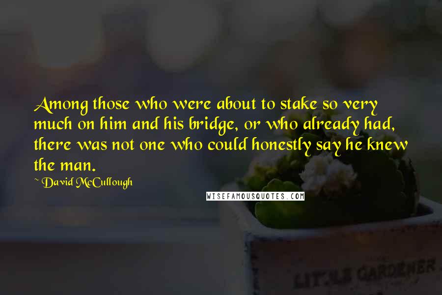 David McCullough Quotes: Among those who were about to stake so very much on him and his bridge, or who already had, there was not one who could honestly say he knew the man.