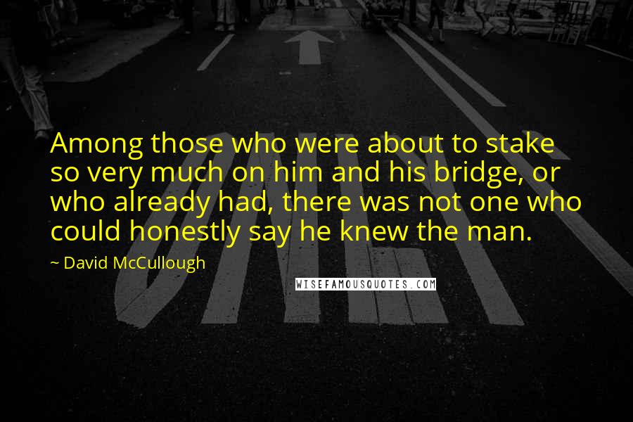 David McCullough Quotes: Among those who were about to stake so very much on him and his bridge, or who already had, there was not one who could honestly say he knew the man.