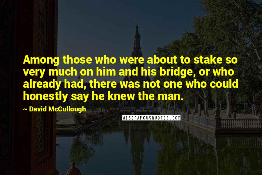 David McCullough Quotes: Among those who were about to stake so very much on him and his bridge, or who already had, there was not one who could honestly say he knew the man.