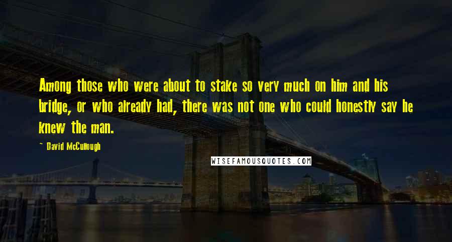 David McCullough Quotes: Among those who were about to stake so very much on him and his bridge, or who already had, there was not one who could honestly say he knew the man.