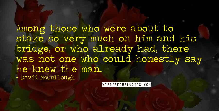 David McCullough Quotes: Among those who were about to stake so very much on him and his bridge, or who already had, there was not one who could honestly say he knew the man.