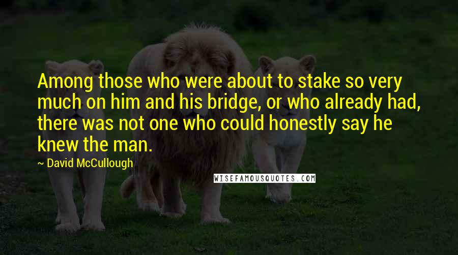 David McCullough Quotes: Among those who were about to stake so very much on him and his bridge, or who already had, there was not one who could honestly say he knew the man.