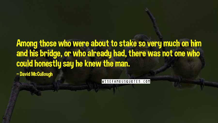 David McCullough Quotes: Among those who were about to stake so very much on him and his bridge, or who already had, there was not one who could honestly say he knew the man.
