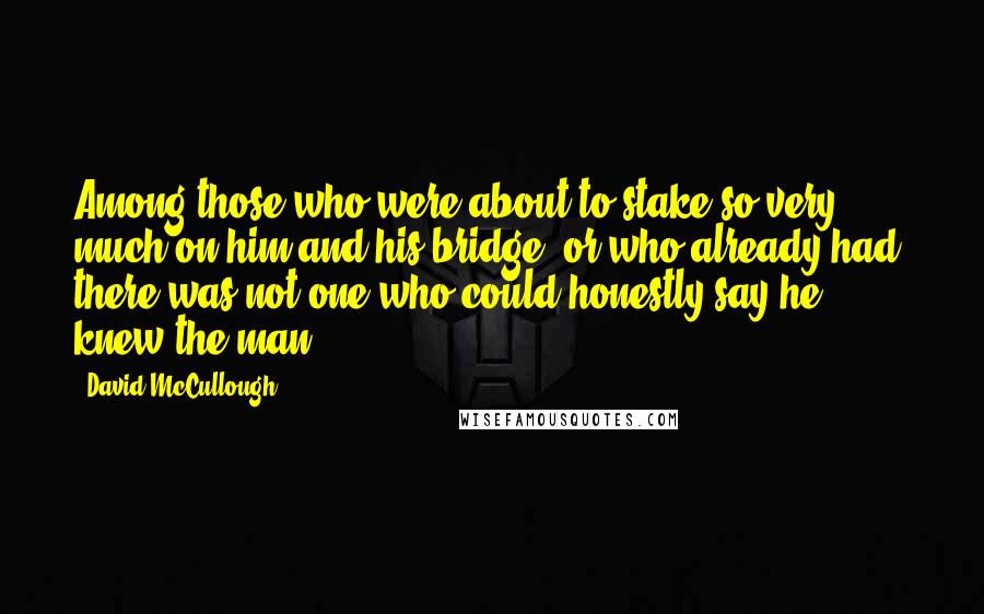 David McCullough Quotes: Among those who were about to stake so very much on him and his bridge, or who already had, there was not one who could honestly say he knew the man.