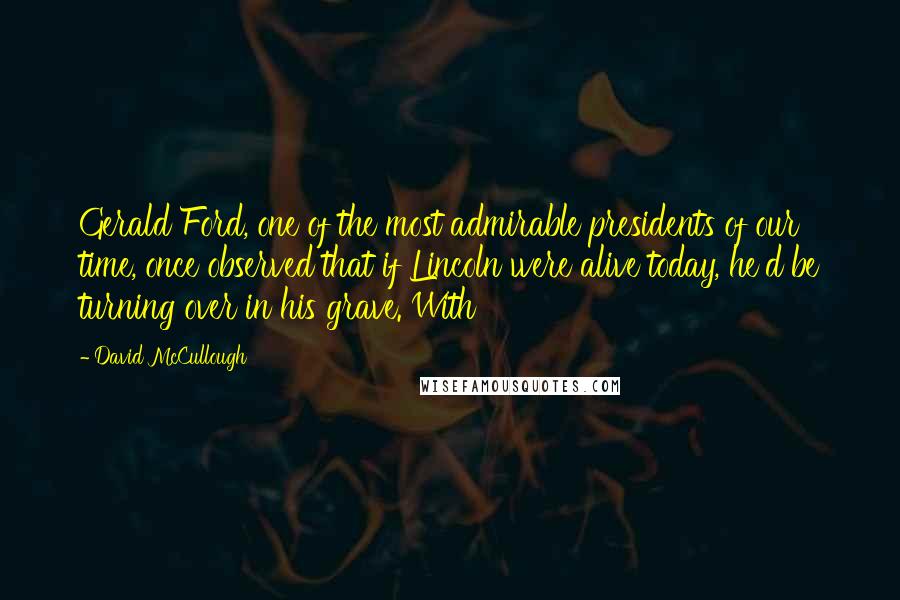 David McCullough Quotes: Gerald Ford, one of the most admirable presidents of our time, once observed that if Lincoln were alive today, he'd be turning over in his grave. With