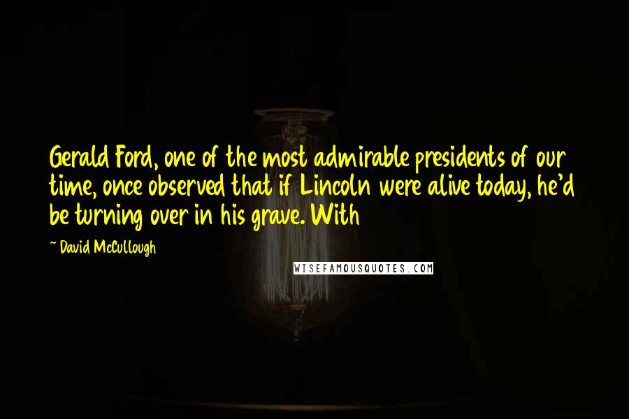 David McCullough Quotes: Gerald Ford, one of the most admirable presidents of our time, once observed that if Lincoln were alive today, he'd be turning over in his grave. With