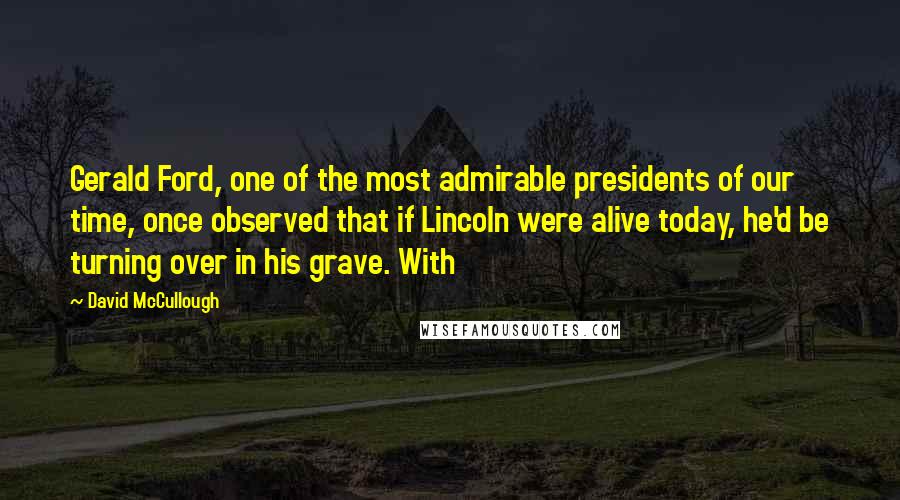David McCullough Quotes: Gerald Ford, one of the most admirable presidents of our time, once observed that if Lincoln were alive today, he'd be turning over in his grave. With