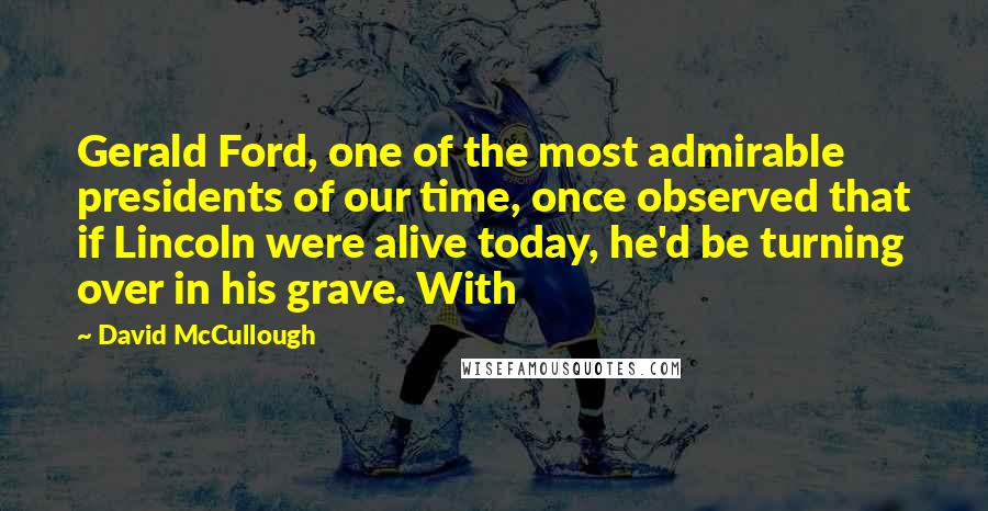 David McCullough Quotes: Gerald Ford, one of the most admirable presidents of our time, once observed that if Lincoln were alive today, he'd be turning over in his grave. With