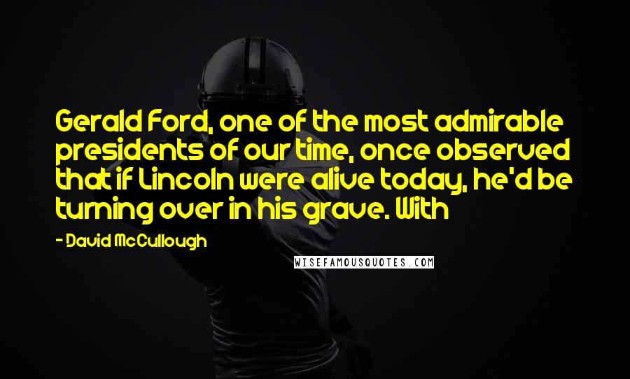 David McCullough Quotes: Gerald Ford, one of the most admirable presidents of our time, once observed that if Lincoln were alive today, he'd be turning over in his grave. With