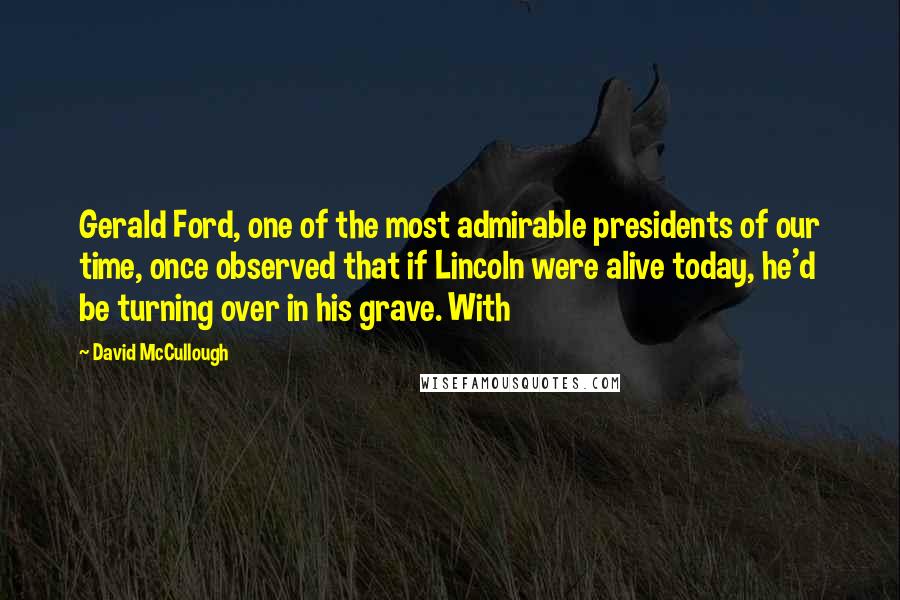 David McCullough Quotes: Gerald Ford, one of the most admirable presidents of our time, once observed that if Lincoln were alive today, he'd be turning over in his grave. With