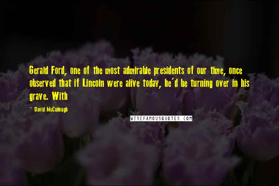 David McCullough Quotes: Gerald Ford, one of the most admirable presidents of our time, once observed that if Lincoln were alive today, he'd be turning over in his grave. With