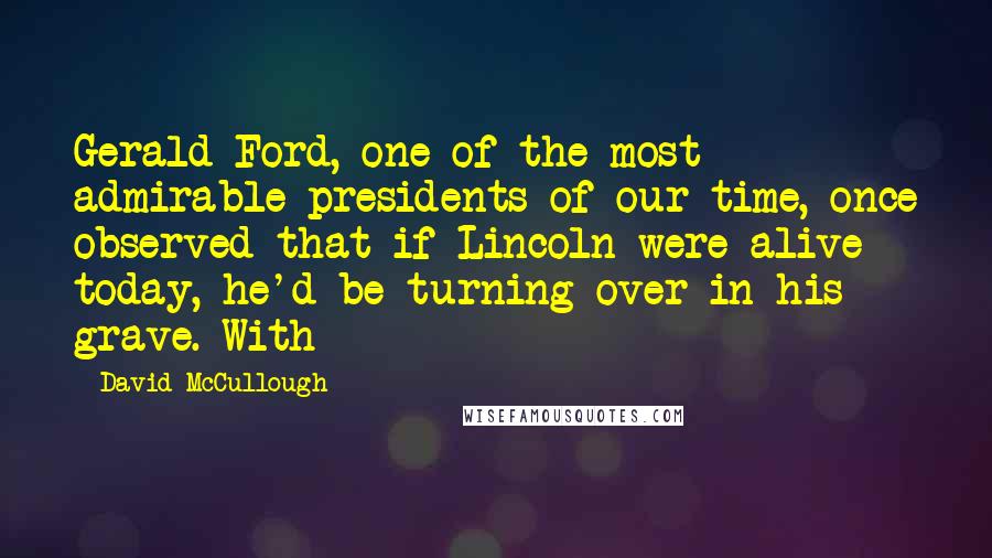David McCullough Quotes: Gerald Ford, one of the most admirable presidents of our time, once observed that if Lincoln were alive today, he'd be turning over in his grave. With