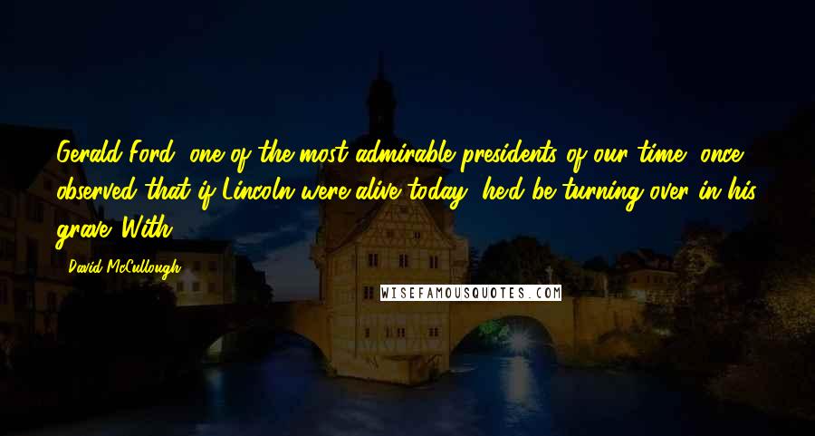 David McCullough Quotes: Gerald Ford, one of the most admirable presidents of our time, once observed that if Lincoln were alive today, he'd be turning over in his grave. With