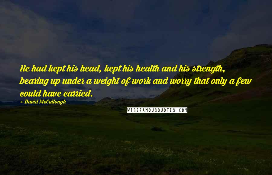 David McCullough Quotes: He had kept his head, kept his health and his strength, bearing up under a weight of work and worry that only a few could have carried.