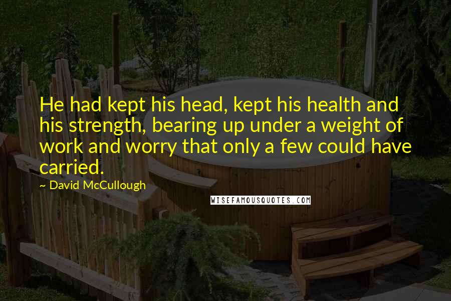 David McCullough Quotes: He had kept his head, kept his health and his strength, bearing up under a weight of work and worry that only a few could have carried.