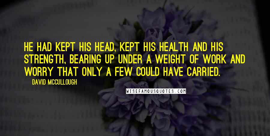 David McCullough Quotes: He had kept his head, kept his health and his strength, bearing up under a weight of work and worry that only a few could have carried.