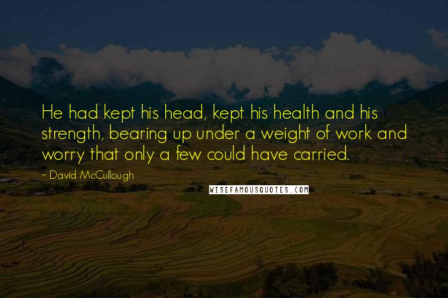 David McCullough Quotes: He had kept his head, kept his health and his strength, bearing up under a weight of work and worry that only a few could have carried.