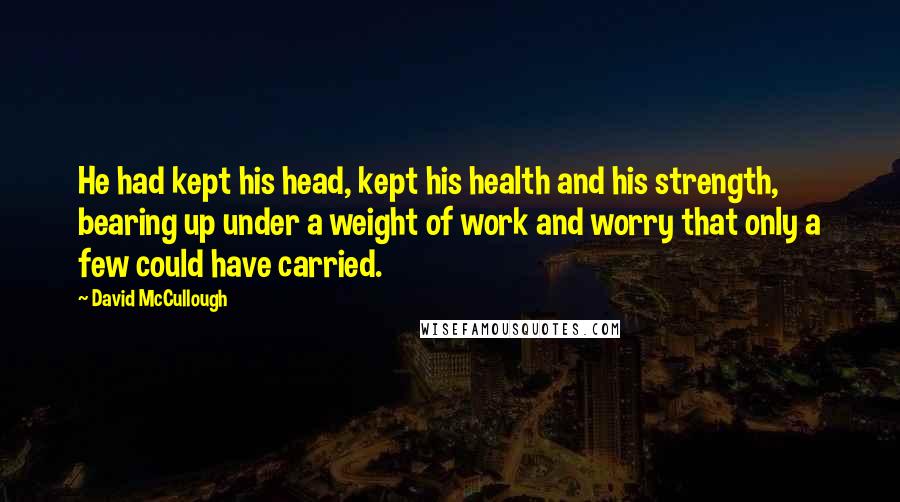 David McCullough Quotes: He had kept his head, kept his health and his strength, bearing up under a weight of work and worry that only a few could have carried.