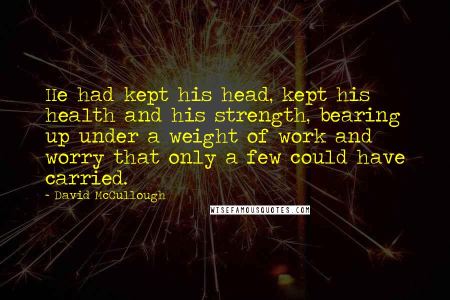 David McCullough Quotes: He had kept his head, kept his health and his strength, bearing up under a weight of work and worry that only a few could have carried.