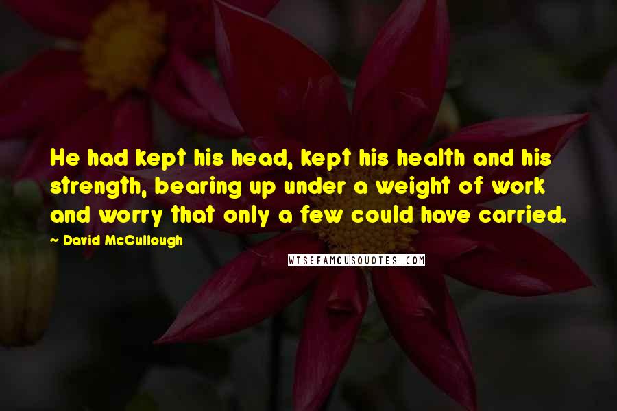 David McCullough Quotes: He had kept his head, kept his health and his strength, bearing up under a weight of work and worry that only a few could have carried.