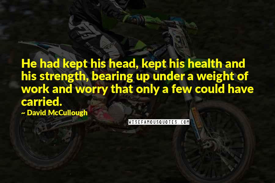 David McCullough Quotes: He had kept his head, kept his health and his strength, bearing up under a weight of work and worry that only a few could have carried.