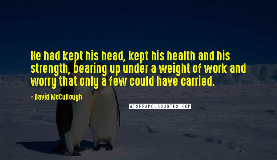 David McCullough Quotes: He had kept his head, kept his health and his strength, bearing up under a weight of work and worry that only a few could have carried.