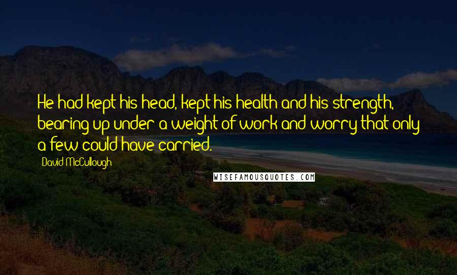 David McCullough Quotes: He had kept his head, kept his health and his strength, bearing up under a weight of work and worry that only a few could have carried.