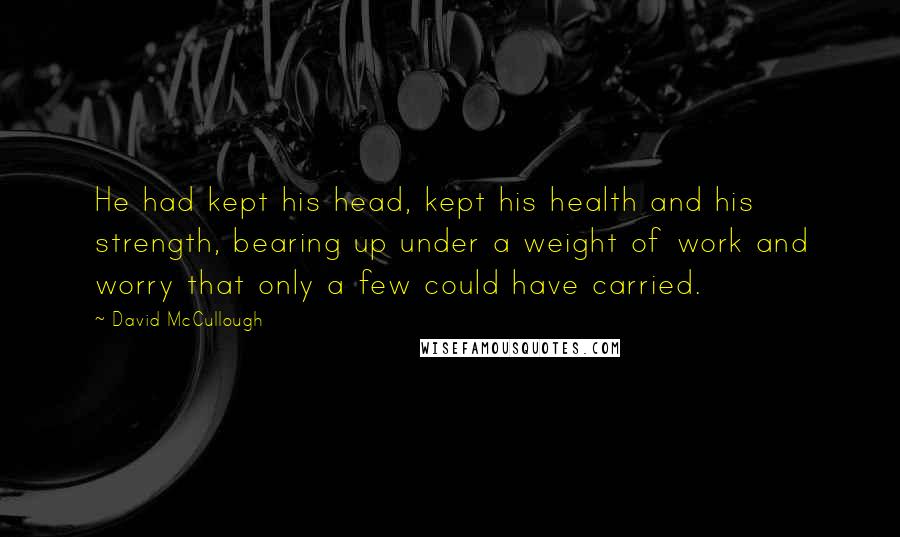 David McCullough Quotes: He had kept his head, kept his health and his strength, bearing up under a weight of work and worry that only a few could have carried.