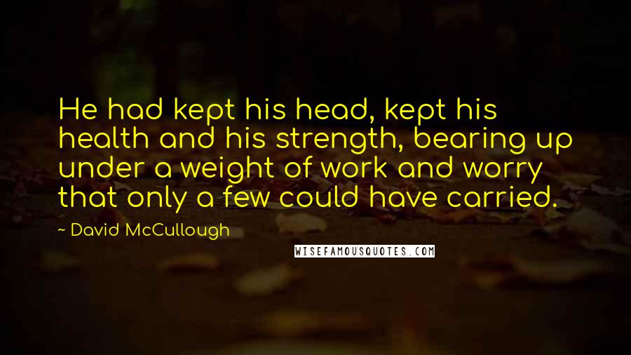 David McCullough Quotes: He had kept his head, kept his health and his strength, bearing up under a weight of work and worry that only a few could have carried.