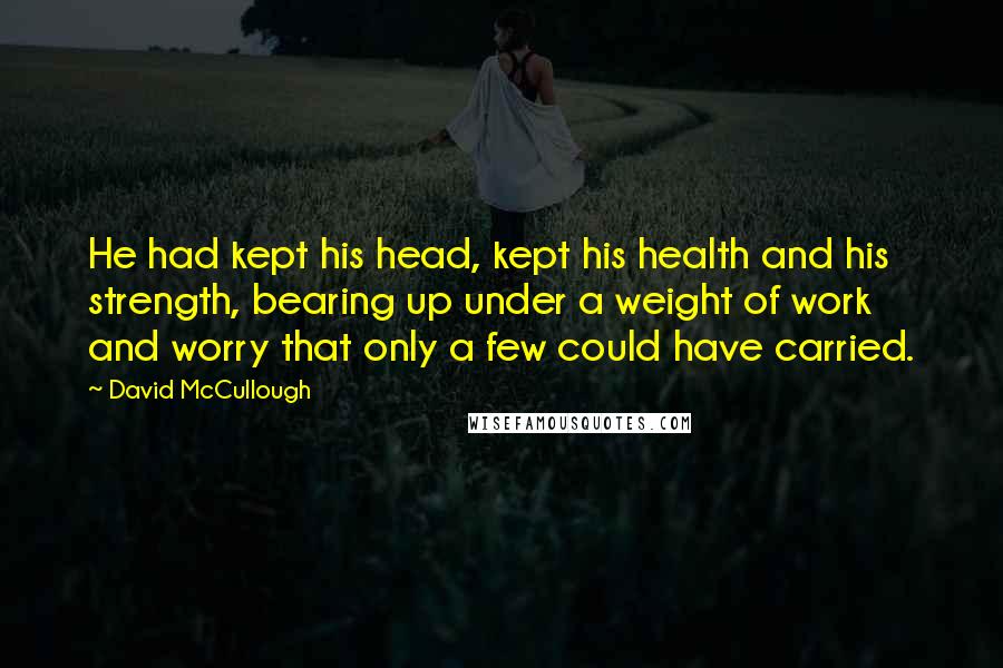 David McCullough Quotes: He had kept his head, kept his health and his strength, bearing up under a weight of work and worry that only a few could have carried.