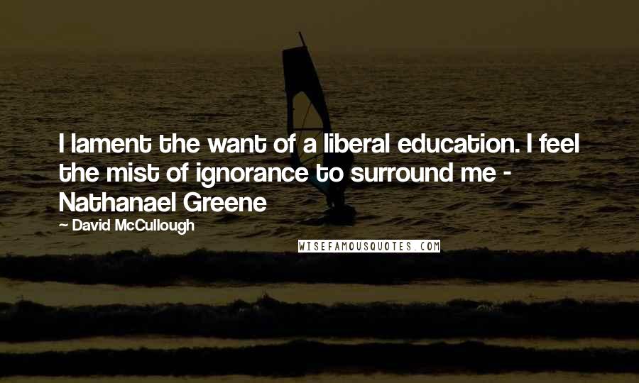 David McCullough Quotes: I lament the want of a liberal education. I feel the mist of ignorance to surround me - Nathanael Greene