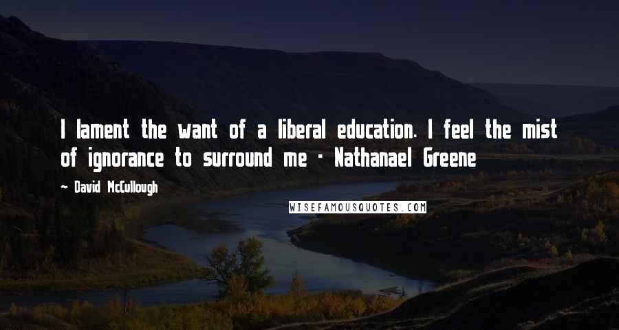 David McCullough Quotes: I lament the want of a liberal education. I feel the mist of ignorance to surround me - Nathanael Greene