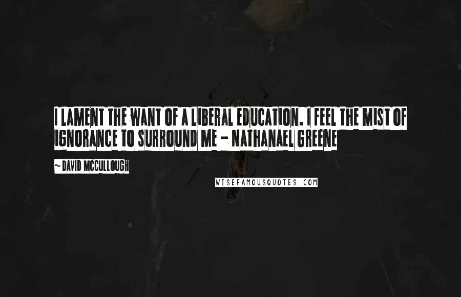 David McCullough Quotes: I lament the want of a liberal education. I feel the mist of ignorance to surround me - Nathanael Greene