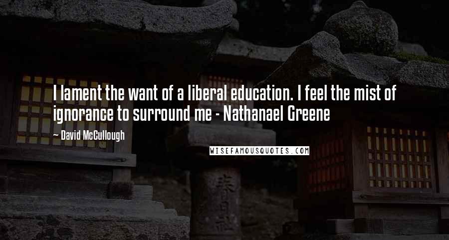 David McCullough Quotes: I lament the want of a liberal education. I feel the mist of ignorance to surround me - Nathanael Greene