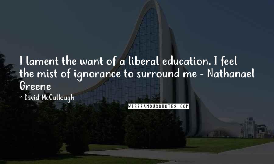 David McCullough Quotes: I lament the want of a liberal education. I feel the mist of ignorance to surround me - Nathanael Greene