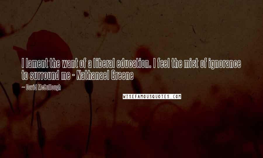 David McCullough Quotes: I lament the want of a liberal education. I feel the mist of ignorance to surround me - Nathanael Greene